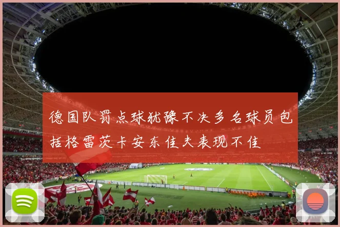 德国队罚点球犹豫不决多名球员包括格雷茨卡安东佳夫表现不佳