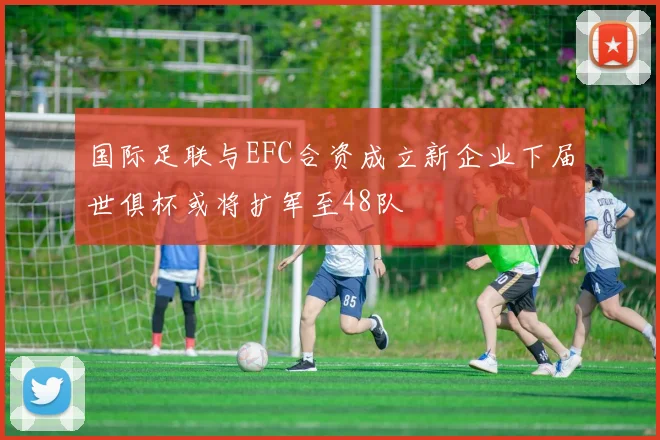 国际足联与EFC合资成立新企业下届世俱杯或将扩军至48队
