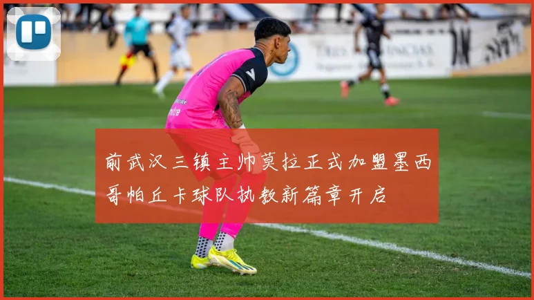 前武汉三镇主帅莫拉正式加盟墨西哥帕丘卡球队执教新篇章开启