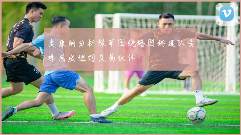 奥康纳分析绿军围绕塔图姆建队黄蜂或成理想交易伙伴