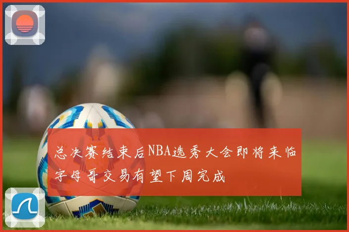 总决赛结束后NBA选秀大会即将来临字母哥交易有望下周完成