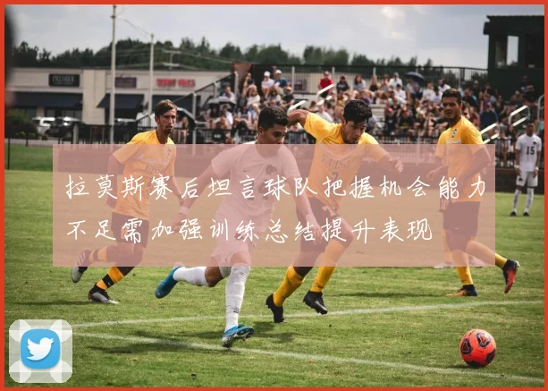 拉莫斯赛后坦言球队把握机会能力不足需加强训练总结提升表现