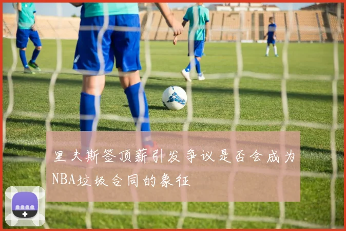 里夫斯签顶薪引发争议是否会成为NBA垃圾合同的象征