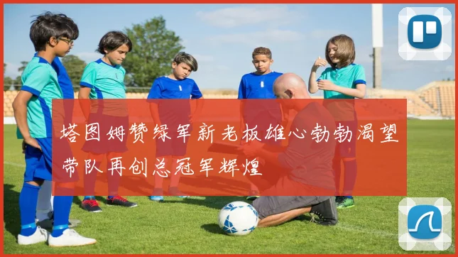 塔图姆赞绿军新老板雄心勃勃渴望带队再创总冠军辉煌
