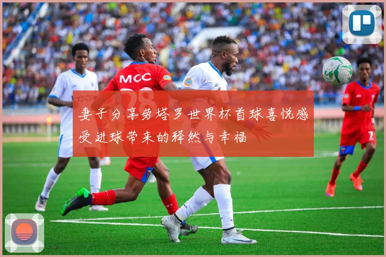 妻子分享劳塔罗世界杯首球喜悦感受进球带来的释然与幸福