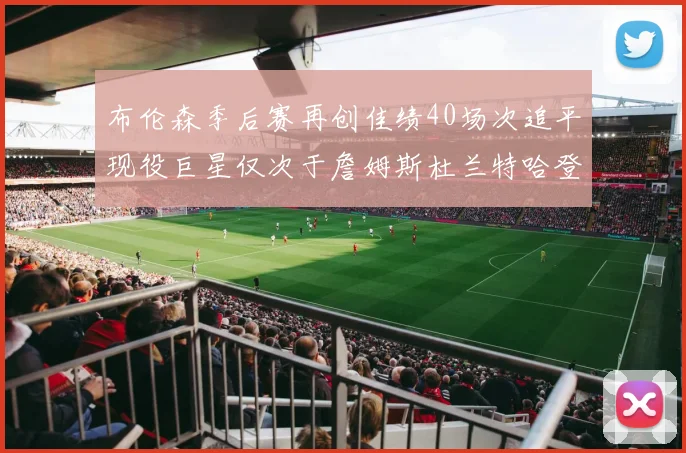 布伦森季后赛再创佳绩40场次追平现役巨星仅次于詹姆斯杜兰特哈登