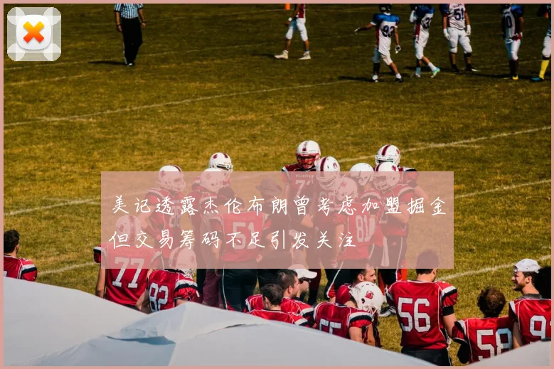 美记透露杰伦布朗曾考虑加盟掘金但交易筹码不足引发关注