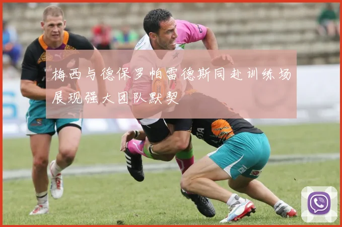 梅西与德保罗帕雷德斯同赴训练场展现强大团队默契