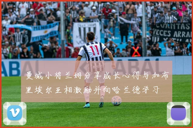 曼城小将兰姆分享成长心得与加布里埃尔互相激励并向哈兰德学习