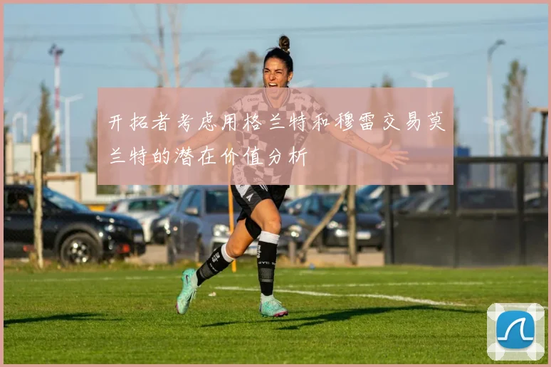 开拓者考虑用格兰特和穆雷交易莫兰特的潜在价值分析