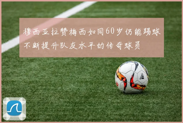 穆西亚拉赞梅西如同60岁仍能踢球不断提升队友水平的传奇球员