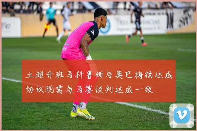 土超升班马科鲁姆与奥巴梅扬达成协议现需与马赛谈判达成一致