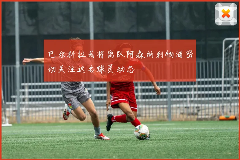 巴尔科拉或将离队阿森纳利物浦密切关注这名球员动态