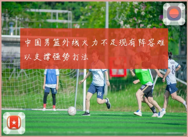 中国男篮外线火力不足现有阵容难以支撑强势打法