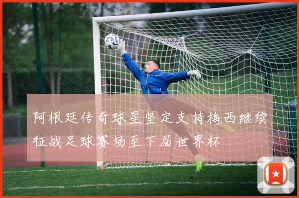 阿根廷传奇球星坚定支持梅西继续征战足球赛场至下届世界杯